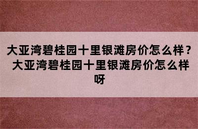 大亚湾碧桂园十里银滩房价怎么样？ 大亚湾碧桂园十里银滩房价怎么样呀